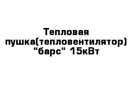 Тепловая пушка(тепловентилятор) “барс“ 15кВт